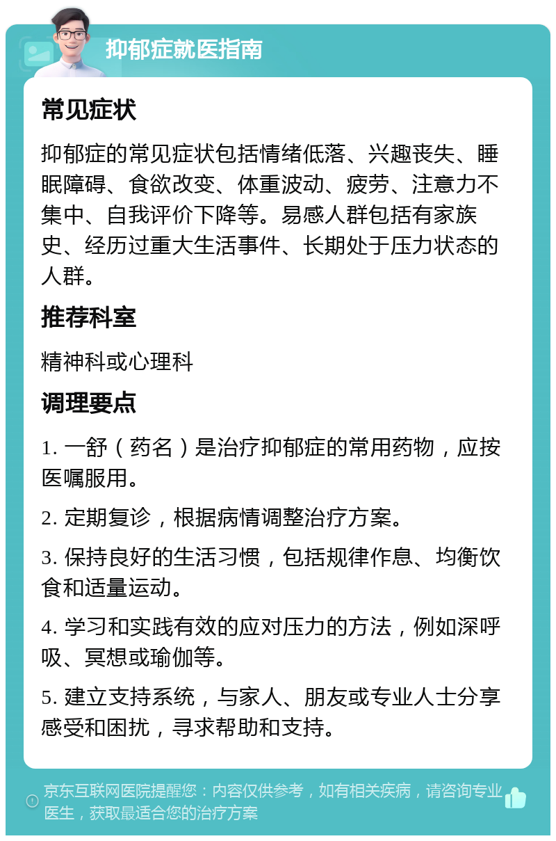 抑郁症就医指南 常见症状 抑郁症的常见症状包括情绪低落、兴趣丧失、睡眠障碍、食欲改变、体重波动、疲劳、注意力不集中、自我评价下降等。易感人群包括有家族史、经历过重大生活事件、长期处于压力状态的人群。 推荐科室 精神科或心理科 调理要点 1. 一舒（药名）是治疗抑郁症的常用药物，应按医嘱服用。 2. 定期复诊，根据病情调整治疗方案。 3. 保持良好的生活习惯，包括规律作息、均衡饮食和适量运动。 4. 学习和实践有效的应对压力的方法，例如深呼吸、冥想或瑜伽等。 5. 建立支持系统，与家人、朋友或专业人士分享感受和困扰，寻求帮助和支持。