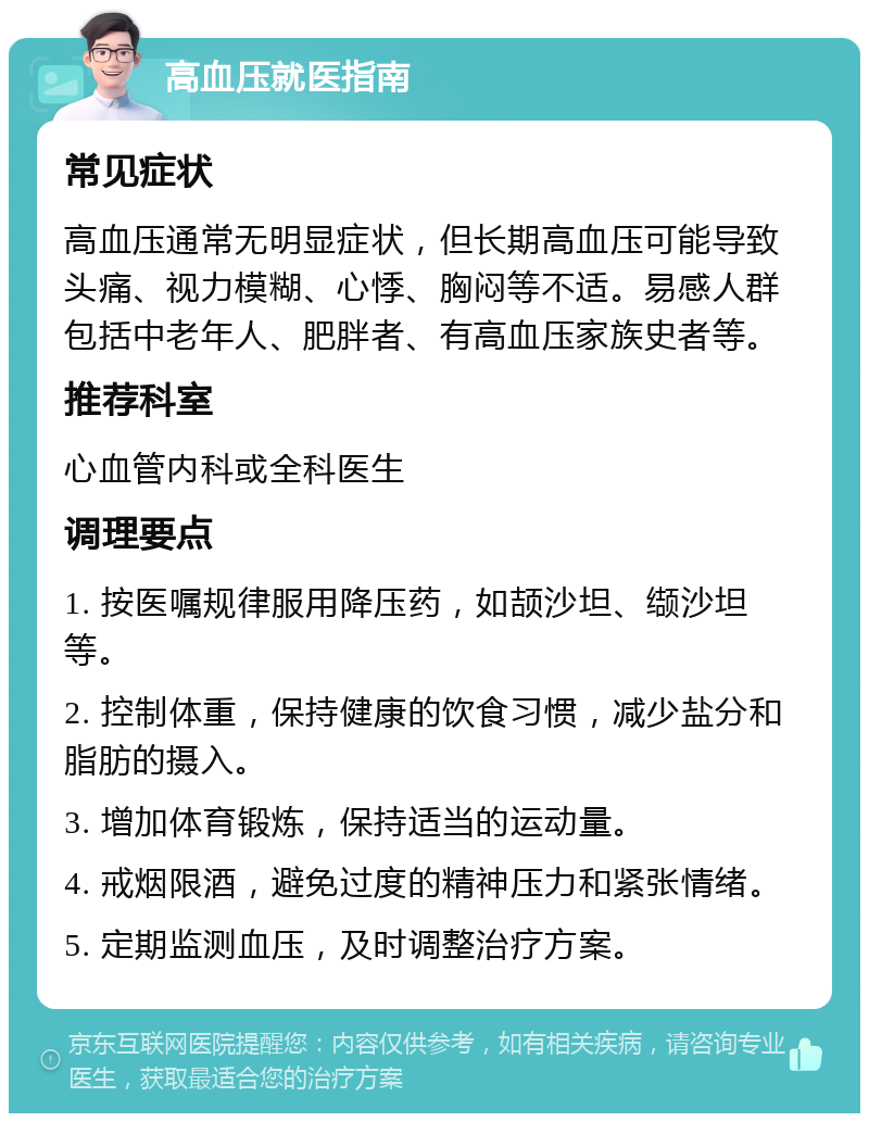 高血压就医指南 常见症状 高血压通常无明显症状，但长期高血压可能导致头痛、视力模糊、心悸、胸闷等不适。易感人群包括中老年人、肥胖者、有高血压家族史者等。 推荐科室 心血管内科或全科医生 调理要点 1. 按医嘱规律服用降压药，如颉沙坦、缬沙坦等。 2. 控制体重，保持健康的饮食习惯，减少盐分和脂肪的摄入。 3. 增加体育锻炼，保持适当的运动量。 4. 戒烟限酒，避免过度的精神压力和紧张情绪。 5. 定期监测血压，及时调整治疗方案。