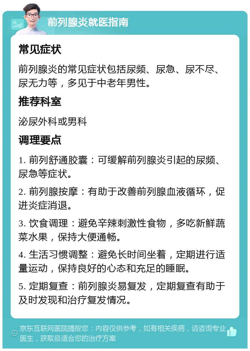 前列腺炎就医指南 常见症状 前列腺炎的常见症状包括尿频、尿急、尿不尽、尿无力等，多见于中老年男性。 推荐科室 泌尿外科或男科 调理要点 1. 前列舒通胶囊：可缓解前列腺炎引起的尿频、尿急等症状。 2. 前列腺按摩：有助于改善前列腺血液循环，促进炎症消退。 3. 饮食调理：避免辛辣刺激性食物，多吃新鲜蔬菜水果，保持大便通畅。 4. 生活习惯调整：避免长时间坐着，定期进行适量运动，保持良好的心态和充足的睡眠。 5. 定期复查：前列腺炎易复发，定期复查有助于及时发现和治疗复发情况。