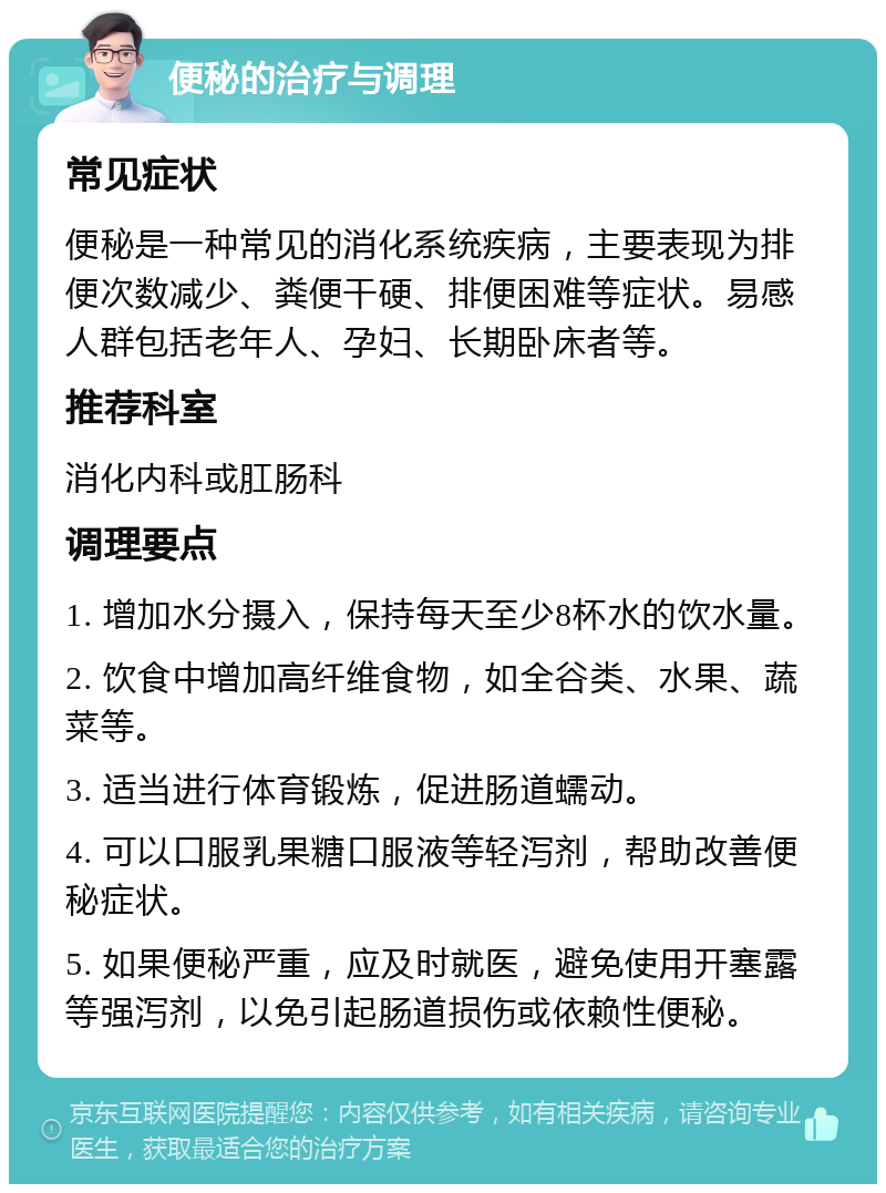 便秘的治疗与调理 常见症状 便秘是一种常见的消化系统疾病，主要表现为排便次数减少、粪便干硬、排便困难等症状。易感人群包括老年人、孕妇、长期卧床者等。 推荐科室 消化内科或肛肠科 调理要点 1. 增加水分摄入，保持每天至少8杯水的饮水量。 2. 饮食中增加高纤维食物，如全谷类、水果、蔬菜等。 3. 适当进行体育锻炼，促进肠道蠕动。 4. 可以口服乳果糖口服液等轻泻剂，帮助改善便秘症状。 5. 如果便秘严重，应及时就医，避免使用开塞露等强泻剂，以免引起肠道损伤或依赖性便秘。