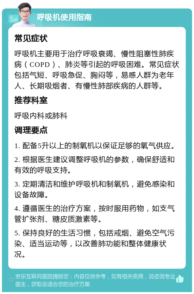 呼吸机使用指南 常见症状 呼吸机主要用于治疗呼吸衰竭、慢性阻塞性肺疾病（COPD）、肺炎等引起的呼吸困难。常见症状包括气短、呼吸急促、胸闷等，易感人群为老年人、长期吸烟者、有慢性肺部疾病的人群等。 推荐科室 呼吸内科或肺科 调理要点 1. 配备5升以上的制氧机以保证足够的氧气供应。 2. 根据医生建议调整呼吸机的参数，确保舒适和有效的呼吸支持。 3. 定期清洁和维护呼吸机和制氧机，避免感染和设备故障。 4. 遵循医生的治疗方案，按时服用药物，如支气管扩张剂、糖皮质激素等。 5. 保持良好的生活习惯，包括戒烟、避免空气污染、适当运动等，以改善肺功能和整体健康状况。