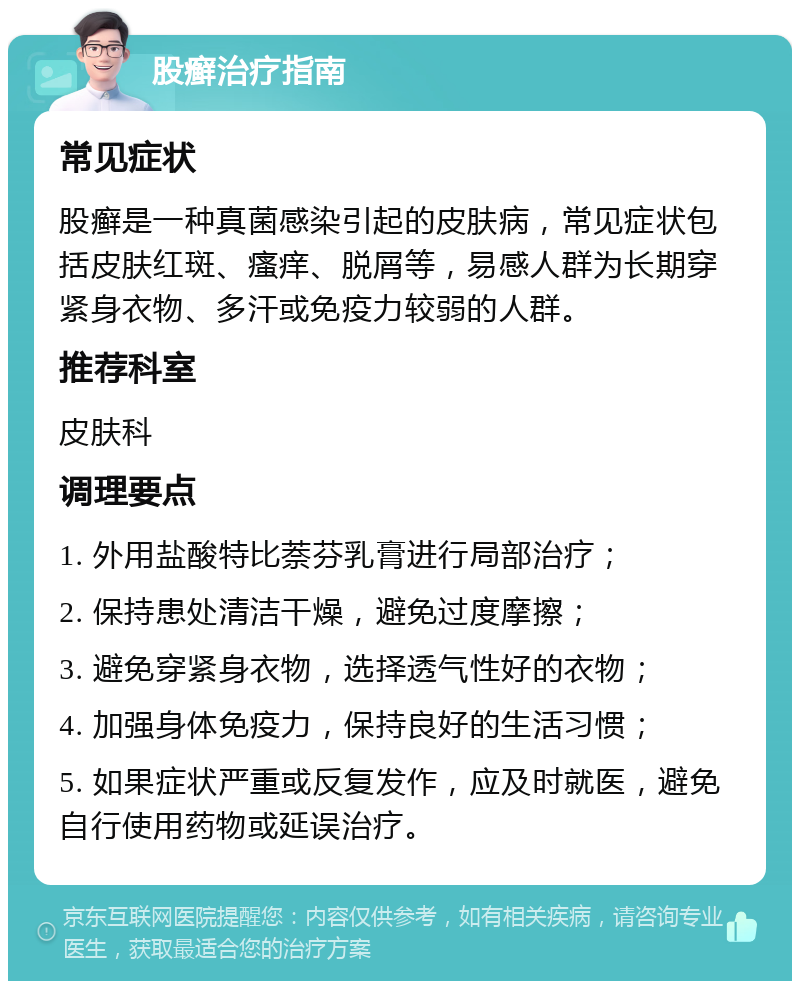 股癣治疗指南 常见症状 股癣是一种真菌感染引起的皮肤病，常见症状包括皮肤红斑、瘙痒、脱屑等，易感人群为长期穿紧身衣物、多汗或免疫力较弱的人群。 推荐科室 皮肤科 调理要点 1. 外用盐酸特比萘芬乳膏进行局部治疗； 2. 保持患处清洁干燥，避免过度摩擦； 3. 避免穿紧身衣物，选择透气性好的衣物； 4. 加强身体免疫力，保持良好的生活习惯； 5. 如果症状严重或反复发作，应及时就医，避免自行使用药物或延误治疗。