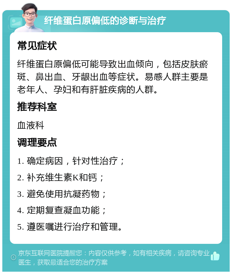 纤维蛋白原偏低的诊断与治疗 常见症状 纤维蛋白原偏低可能导致出血倾向，包括皮肤瘀斑、鼻出血、牙龈出血等症状。易感人群主要是老年人、孕妇和有肝脏疾病的人群。 推荐科室 血液科 调理要点 1. 确定病因，针对性治疗； 2. 补充维生素K和钙； 3. 避免使用抗凝药物； 4. 定期复查凝血功能； 5. 遵医嘱进行治疗和管理。