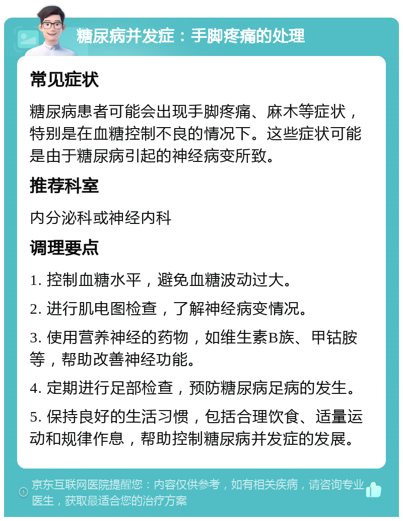 糖尿病并发症：手脚疼痛的处理 常见症状 糖尿病患者可能会出现手脚疼痛、麻木等症状，特别是在血糖控制不良的情况下。这些症状可能是由于糖尿病引起的神经病变所致。 推荐科室 内分泌科或神经内科 调理要点 1. 控制血糖水平，避免血糖波动过大。 2. 进行肌电图检查，了解神经病变情况。 3. 使用营养神经的药物，如维生素B族、甲钴胺等，帮助改善神经功能。 4. 定期进行足部检查，预防糖尿病足病的发生。 5. 保持良好的生活习惯，包括合理饮食、适量运动和规律作息，帮助控制糖尿病并发症的发展。