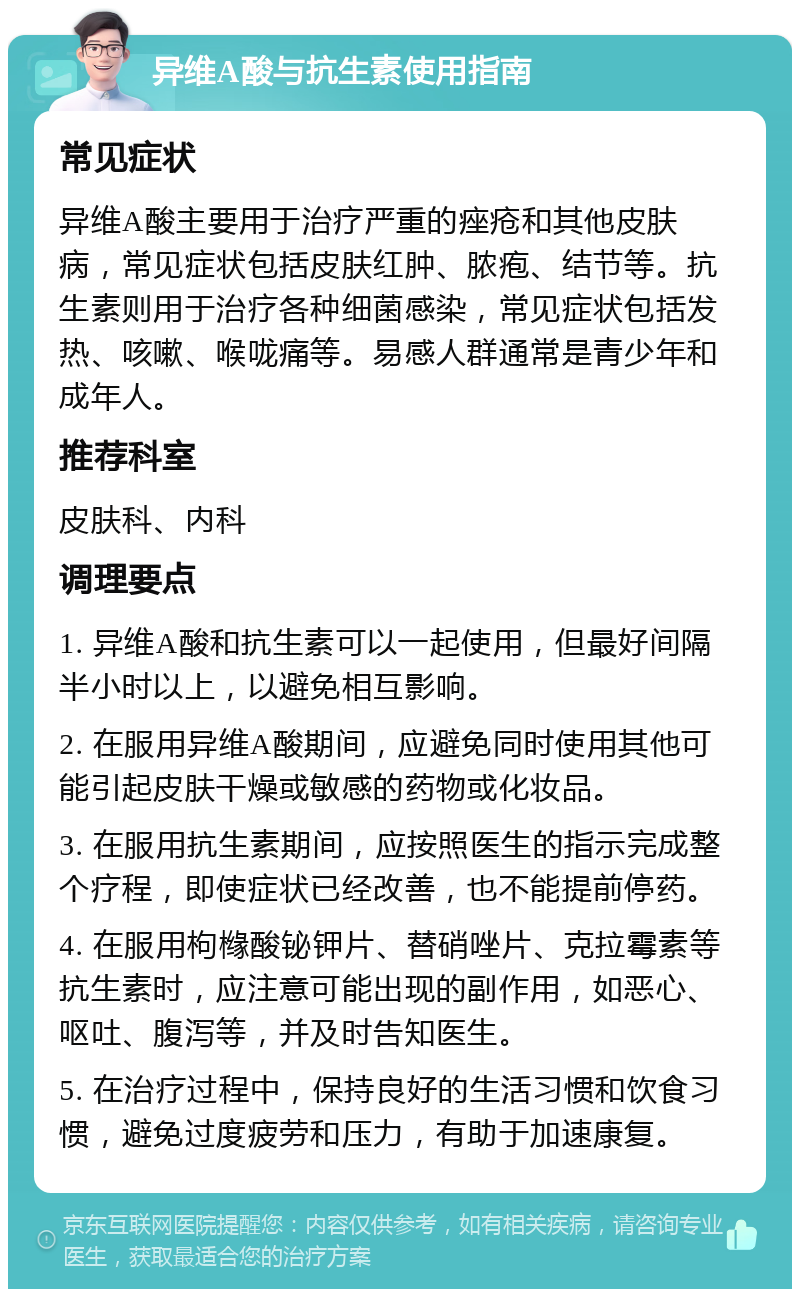 异维A酸与抗生素使用指南 常见症状 异维A酸主要用于治疗严重的痤疮和其他皮肤病，常见症状包括皮肤红肿、脓疱、结节等。抗生素则用于治疗各种细菌感染，常见症状包括发热、咳嗽、喉咙痛等。易感人群通常是青少年和成年人。 推荐科室 皮肤科、内科 调理要点 1. 异维A酸和抗生素可以一起使用，但最好间隔半小时以上，以避免相互影响。 2. 在服用异维A酸期间，应避免同时使用其他可能引起皮肤干燥或敏感的药物或化妆品。 3. 在服用抗生素期间，应按照医生的指示完成整个疗程，即使症状已经改善，也不能提前停药。 4. 在服用枸橼酸铋钾片、替硝唑片、克拉霉素等抗生素时，应注意可能出现的副作用，如恶心、呕吐、腹泻等，并及时告知医生。 5. 在治疗过程中，保持良好的生活习惯和饮食习惯，避免过度疲劳和压力，有助于加速康复。