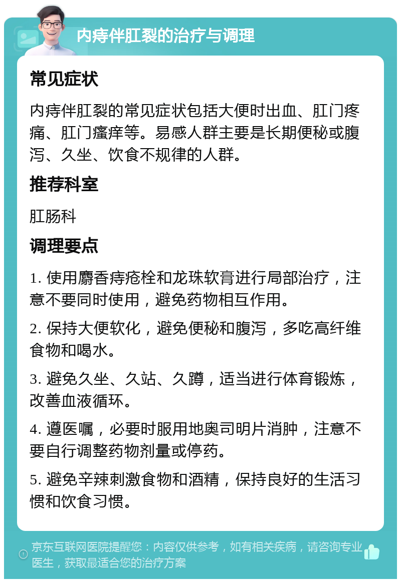 内痔伴肛裂的治疗与调理 常见症状 内痔伴肛裂的常见症状包括大便时出血、肛门疼痛、肛门瘙痒等。易感人群主要是长期便秘或腹泻、久坐、饮食不规律的人群。 推荐科室 肛肠科 调理要点 1. 使用麝香痔疮栓和龙珠软膏进行局部治疗，注意不要同时使用，避免药物相互作用。 2. 保持大便软化，避免便秘和腹泻，多吃高纤维食物和喝水。 3. 避免久坐、久站、久蹲，适当进行体育锻炼，改善血液循环。 4. 遵医嘱，必要时服用地奥司明片消肿，注意不要自行调整药物剂量或停药。 5. 避免辛辣刺激食物和酒精，保持良好的生活习惯和饮食习惯。