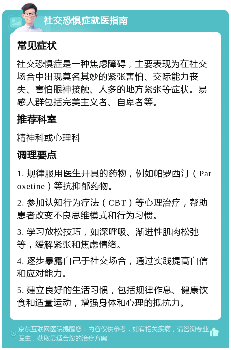 社交恐惧症就医指南 常见症状 社交恐惧症是一种焦虑障碍，主要表现为在社交场合中出现莫名其妙的紧张害怕、交际能力丧失、害怕眼神接触、人多的地方紧张等症状。易感人群包括完美主义者、自卑者等。 推荐科室 精神科或心理科 调理要点 1. 规律服用医生开具的药物，例如帕罗西汀（Paroxetine）等抗抑郁药物。 2. 参加认知行为疗法（CBT）等心理治疗，帮助患者改变不良思维模式和行为习惯。 3. 学习放松技巧，如深呼吸、渐进性肌肉松弛等，缓解紧张和焦虑情绪。 4. 逐步暴露自己于社交场合，通过实践提高自信和应对能力。 5. 建立良好的生活习惯，包括规律作息、健康饮食和适量运动，增强身体和心理的抵抗力。