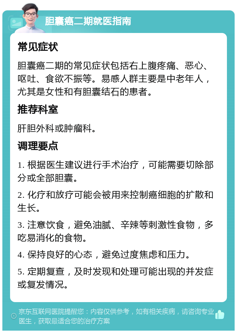 胆囊癌二期就医指南 常见症状 胆囊癌二期的常见症状包括右上腹疼痛、恶心、呕吐、食欲不振等。易感人群主要是中老年人，尤其是女性和有胆囊结石的患者。 推荐科室 肝胆外科或肿瘤科。 调理要点 1. 根据医生建议进行手术治疗，可能需要切除部分或全部胆囊。 2. 化疗和放疗可能会被用来控制癌细胞的扩散和生长。 3. 注意饮食，避免油腻、辛辣等刺激性食物，多吃易消化的食物。 4. 保持良好的心态，避免过度焦虑和压力。 5. 定期复查，及时发现和处理可能出现的并发症或复发情况。