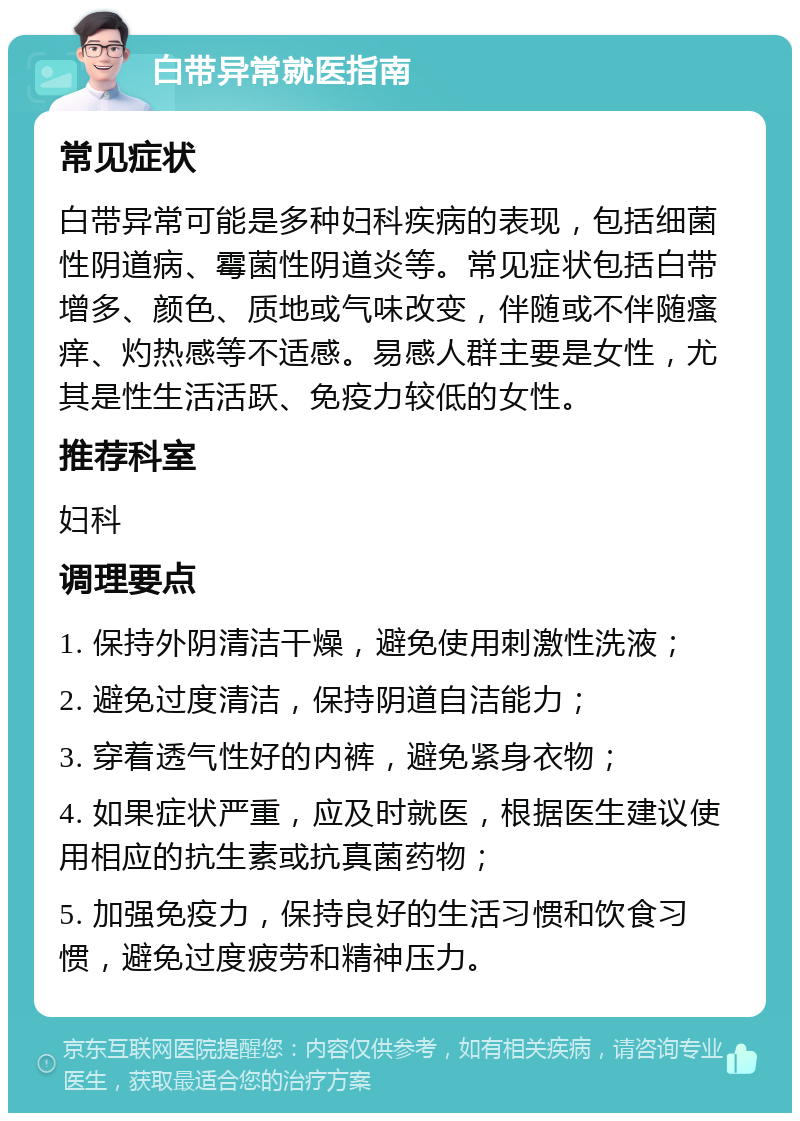 白带异常就医指南 常见症状 白带异常可能是多种妇科疾病的表现，包括细菌性阴道病、霉菌性阴道炎等。常见症状包括白带增多、颜色、质地或气味改变，伴随或不伴随瘙痒、灼热感等不适感。易感人群主要是女性，尤其是性生活活跃、免疫力较低的女性。 推荐科室 妇科 调理要点 1. 保持外阴清洁干燥，避免使用刺激性洗液； 2. 避免过度清洁，保持阴道自洁能力； 3. 穿着透气性好的内裤，避免紧身衣物； 4. 如果症状严重，应及时就医，根据医生建议使用相应的抗生素或抗真菌药物； 5. 加强免疫力，保持良好的生活习惯和饮食习惯，避免过度疲劳和精神压力。