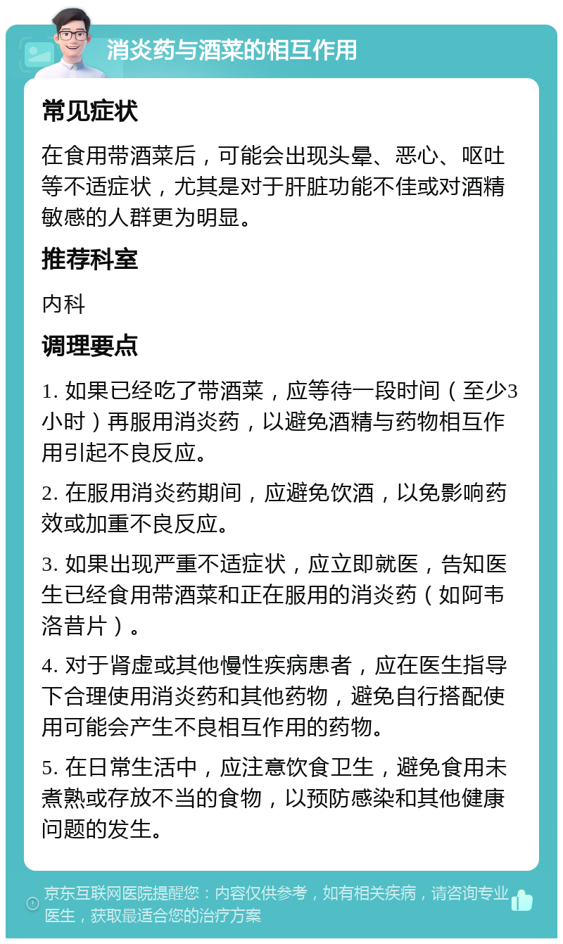 消炎药与酒菜的相互作用 常见症状 在食用带酒菜后，可能会出现头晕、恶心、呕吐等不适症状，尤其是对于肝脏功能不佳或对酒精敏感的人群更为明显。 推荐科室 内科 调理要点 1. 如果已经吃了带酒菜，应等待一段时间（至少3小时）再服用消炎药，以避免酒精与药物相互作用引起不良反应。 2. 在服用消炎药期间，应避免饮酒，以免影响药效或加重不良反应。 3. 如果出现严重不适症状，应立即就医，告知医生已经食用带酒菜和正在服用的消炎药（如阿韦洛昔片）。 4. 对于肾虚或其他慢性疾病患者，应在医生指导下合理使用消炎药和其他药物，避免自行搭配使用可能会产生不良相互作用的药物。 5. 在日常生活中，应注意饮食卫生，避免食用未煮熟或存放不当的食物，以预防感染和其他健康问题的发生。