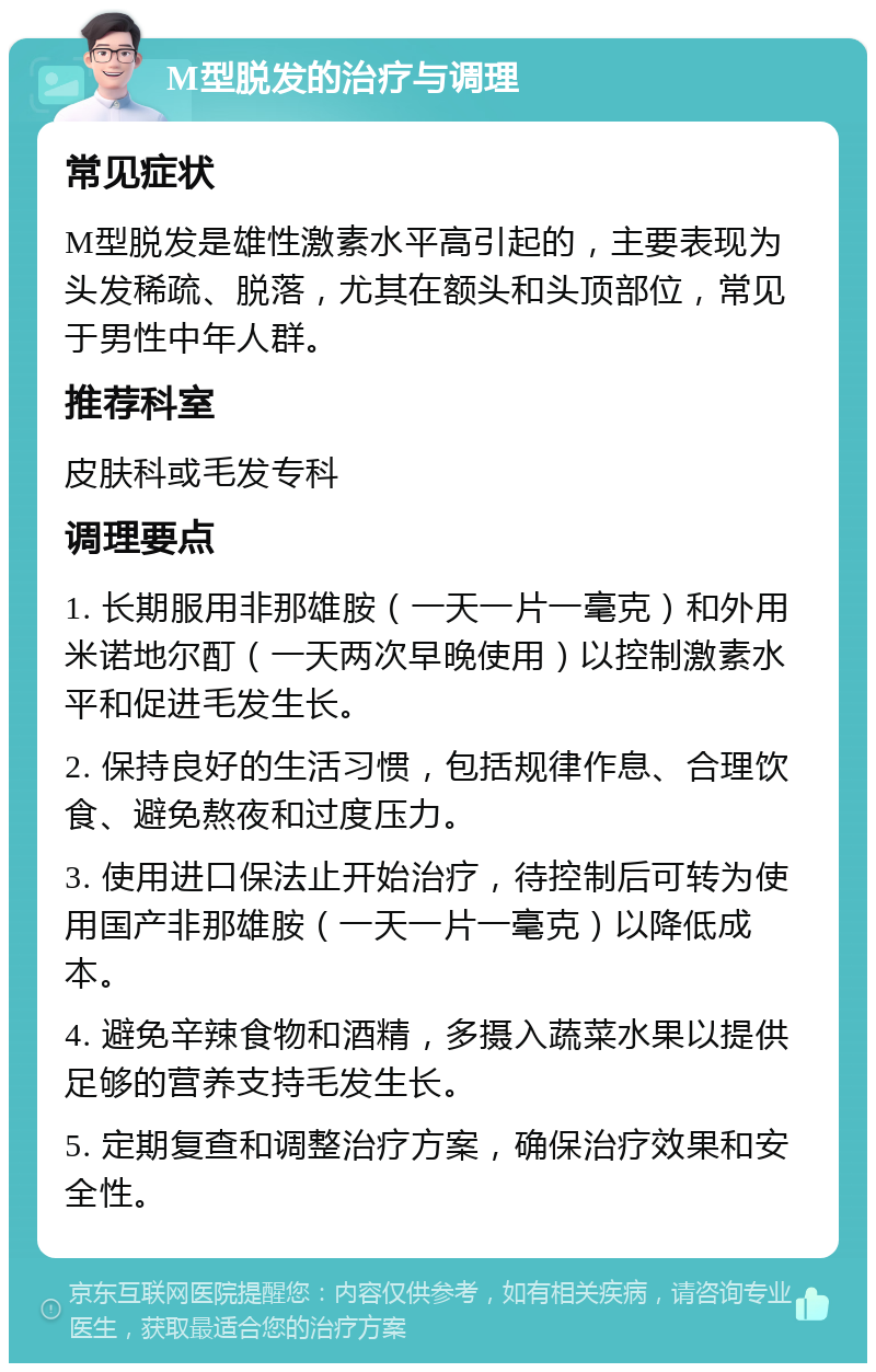 M型脱发的治疗与调理 常见症状 M型脱发是雄性激素水平高引起的，主要表现为头发稀疏、脱落，尤其在额头和头顶部位，常见于男性中年人群。 推荐科室 皮肤科或毛发专科 调理要点 1. 长期服用非那雄胺（一天一片一毫克）和外用米诺地尔酊（一天两次早晚使用）以控制激素水平和促进毛发生长。 2. 保持良好的生活习惯，包括规律作息、合理饮食、避免熬夜和过度压力。 3. 使用进口保法止开始治疗，待控制后可转为使用国产非那雄胺（一天一片一毫克）以降低成本。 4. 避免辛辣食物和酒精，多摄入蔬菜水果以提供足够的营养支持毛发生长。 5. 定期复查和调整治疗方案，确保治疗效果和安全性。