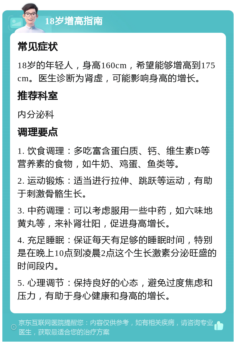 18岁增高指南 常见症状 18岁的年轻人，身高160cm，希望能够增高到175cm。医生诊断为肾虚，可能影响身高的增长。 推荐科室 内分泌科 调理要点 1. 饮食调理：多吃富含蛋白质、钙、维生素D等营养素的食物，如牛奶、鸡蛋、鱼类等。 2. 运动锻炼：适当进行拉伸、跳跃等运动，有助于刺激骨骼生长。 3. 中药调理：可以考虑服用一些中药，如六味地黄丸等，来补肾壮阳，促进身高增长。 4. 充足睡眠：保证每天有足够的睡眠时间，特别是在晚上10点到凌晨2点这个生长激素分泌旺盛的时间段内。 5. 心理调节：保持良好的心态，避免过度焦虑和压力，有助于身心健康和身高的增长。