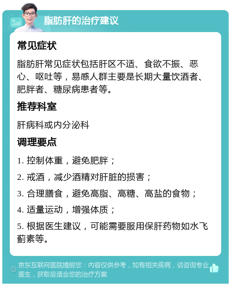 脂肪肝的治疗建议 常见症状 脂肪肝常见症状包括肝区不适、食欲不振、恶心、呕吐等，易感人群主要是长期大量饮酒者、肥胖者、糖尿病患者等。 推荐科室 肝病科或内分泌科 调理要点 1. 控制体重，避免肥胖； 2. 戒酒，减少酒精对肝脏的损害； 3. 合理膳食，避免高脂、高糖、高盐的食物； 4. 适量运动，增强体质； 5. 根据医生建议，可能需要服用保肝药物如水飞蓟素等。