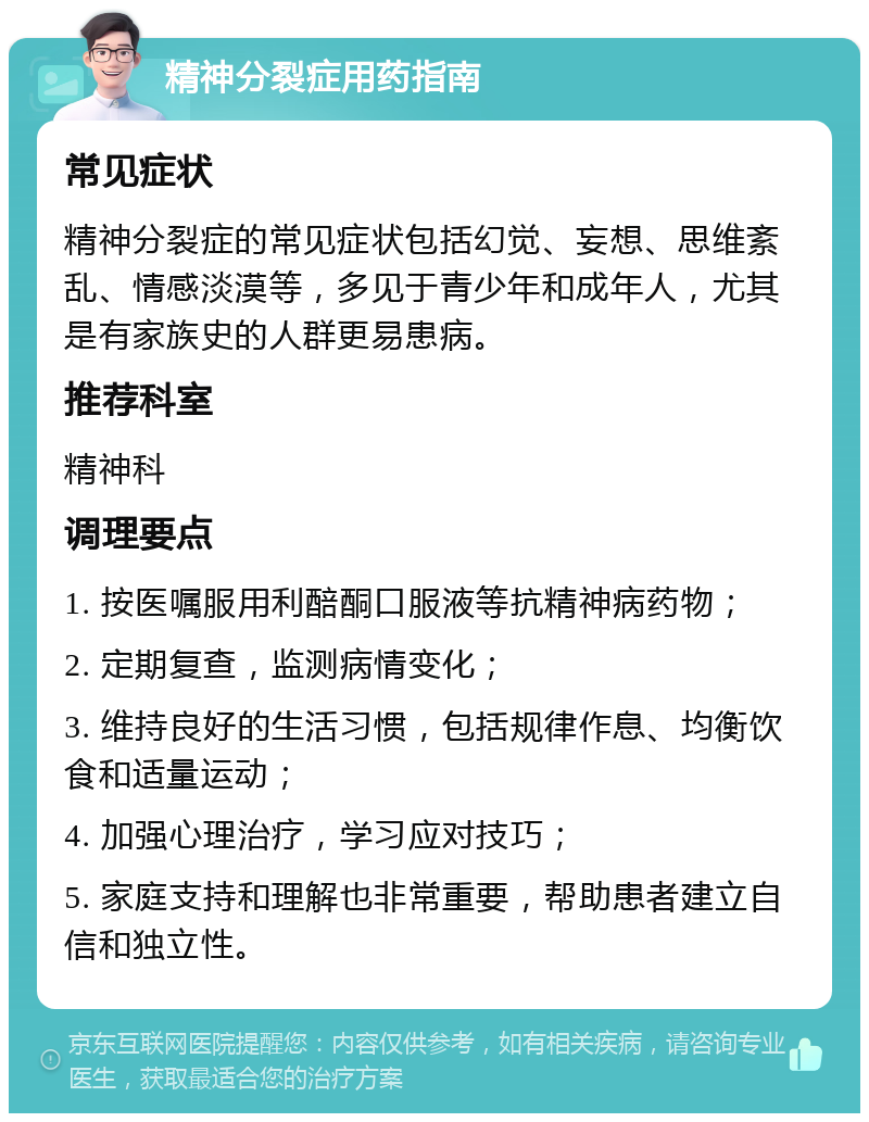 精神分裂症用药指南 常见症状 精神分裂症的常见症状包括幻觉、妄想、思维紊乱、情感淡漠等，多见于青少年和成年人，尤其是有家族史的人群更易患病。 推荐科室 精神科 调理要点 1. 按医嘱服用利醅酮口服液等抗精神病药物； 2. 定期复查，监测病情变化； 3. 维持良好的生活习惯，包括规律作息、均衡饮食和适量运动； 4. 加强心理治疗，学习应对技巧； 5. 家庭支持和理解也非常重要，帮助患者建立自信和独立性。