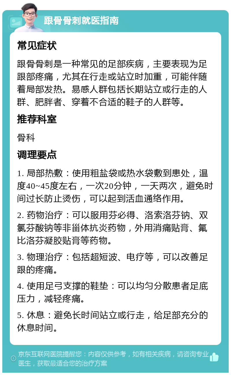 跟骨骨刺就医指南 常见症状 跟骨骨刺是一种常见的足部疾病，主要表现为足跟部疼痛，尤其在行走或站立时加重，可能伴随着局部发热。易感人群包括长期站立或行走的人群、肥胖者、穿着不合适的鞋子的人群等。 推荐科室 骨科 调理要点 1. 局部热敷：使用粗盐袋或热水袋敷到患处，温度40~45度左右，一次20分钟，一天两次，避免时间过长防止烫伤，可以起到活血通络作用。 2. 药物治疗：可以服用芬必得、洛索洛芬钠、双氯芬酸钠等非甾体抗炎药物，外用消痛贴膏、氟比洛芬凝胶贴膏等药物。 3. 物理治疗：包括超短波、电疗等，可以改善足跟的疼痛。 4. 使用足弓支撑的鞋垫：可以均匀分散患者足底压力，减轻疼痛。 5. 休息：避免长时间站立或行走，给足部充分的休息时间。