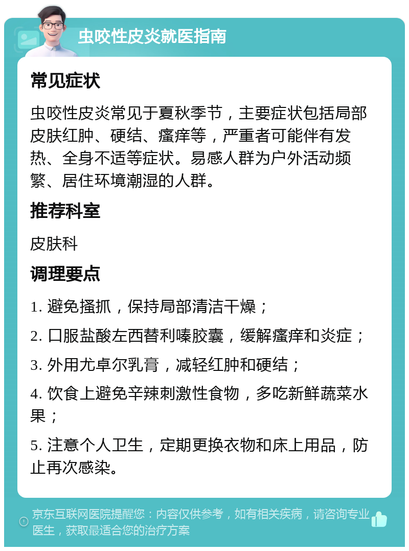 虫咬性皮炎就医指南 常见症状 虫咬性皮炎常见于夏秋季节，主要症状包括局部皮肤红肿、硬结、瘙痒等，严重者可能伴有发热、全身不适等症状。易感人群为户外活动频繁、居住环境潮湿的人群。 推荐科室 皮肤科 调理要点 1. 避免搔抓，保持局部清洁干燥； 2. 口服盐酸左西替利嗪胶囊，缓解瘙痒和炎症； 3. 外用尤卓尔乳膏，减轻红肿和硬结； 4. 饮食上避免辛辣刺激性食物，多吃新鲜蔬菜水果； 5. 注意个人卫生，定期更换衣物和床上用品，防止再次感染。