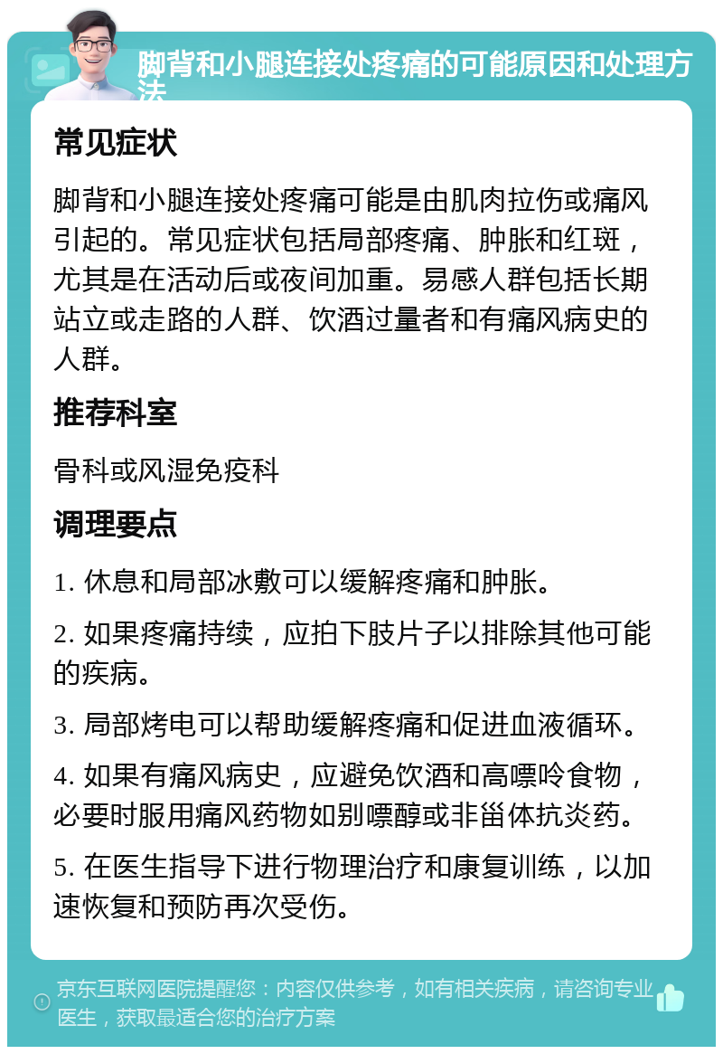 脚背和小腿连接处疼痛的可能原因和处理方法 常见症状 脚背和小腿连接处疼痛可能是由肌肉拉伤或痛风引起的。常见症状包括局部疼痛、肿胀和红斑，尤其是在活动后或夜间加重。易感人群包括长期站立或走路的人群、饮酒过量者和有痛风病史的人群。 推荐科室 骨科或风湿免疫科 调理要点 1. 休息和局部冰敷可以缓解疼痛和肿胀。 2. 如果疼痛持续，应拍下肢片子以排除其他可能的疾病。 3. 局部烤电可以帮助缓解疼痛和促进血液循环。 4. 如果有痛风病史，应避免饮酒和高嘌呤食物，必要时服用痛风药物如别嘌醇或非甾体抗炎药。 5. 在医生指导下进行物理治疗和康复训练，以加速恢复和预防再次受伤。