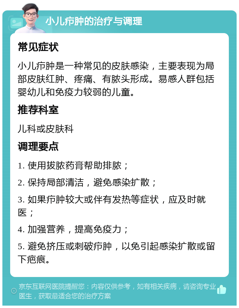 小儿疖肿的治疗与调理 常见症状 小儿疖肿是一种常见的皮肤感染，主要表现为局部皮肤红肿、疼痛、有脓头形成。易感人群包括婴幼儿和免疫力较弱的儿童。 推荐科室 儿科或皮肤科 调理要点 1. 使用拔脓药膏帮助排脓； 2. 保持局部清洁，避免感染扩散； 3. 如果疖肿较大或伴有发热等症状，应及时就医； 4. 加强营养，提高免疫力； 5. 避免挤压或刺破疖肿，以免引起感染扩散或留下疤痕。