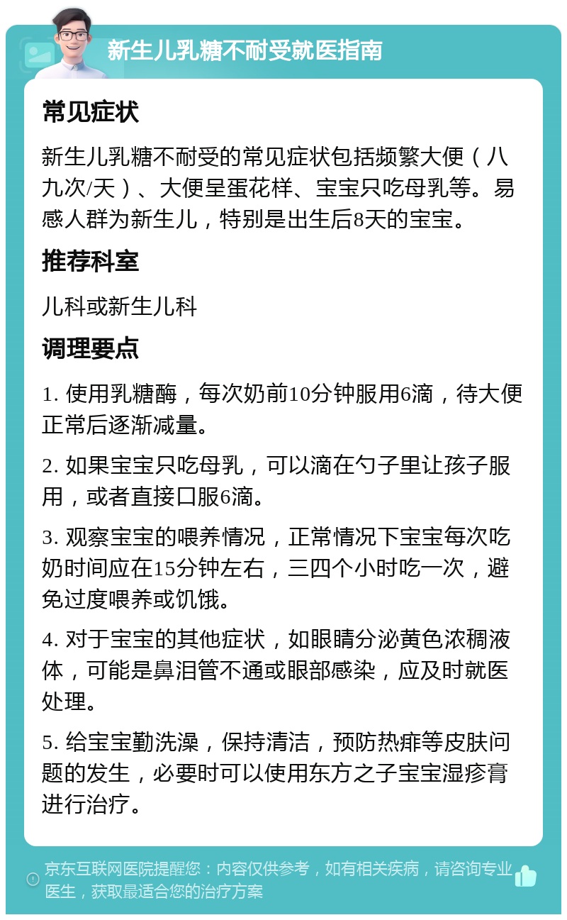 新生儿乳糖不耐受就医指南 常见症状 新生儿乳糖不耐受的常见症状包括频繁大便（八九次/天）、大便呈蛋花样、宝宝只吃母乳等。易感人群为新生儿，特别是出生后8天的宝宝。 推荐科室 儿科或新生儿科 调理要点 1. 使用乳糖酶，每次奶前10分钟服用6滴，待大便正常后逐渐减量。 2. 如果宝宝只吃母乳，可以滴在勺子里让孩子服用，或者直接口服6滴。 3. 观察宝宝的喂养情况，正常情况下宝宝每次吃奶时间应在15分钟左右，三四个小时吃一次，避免过度喂养或饥饿。 4. 对于宝宝的其他症状，如眼睛分泌黄色浓稠液体，可能是鼻泪管不通或眼部感染，应及时就医处理。 5. 给宝宝勤洗澡，保持清洁，预防热痱等皮肤问题的发生，必要时可以使用东方之子宝宝湿疹膏进行治疗。