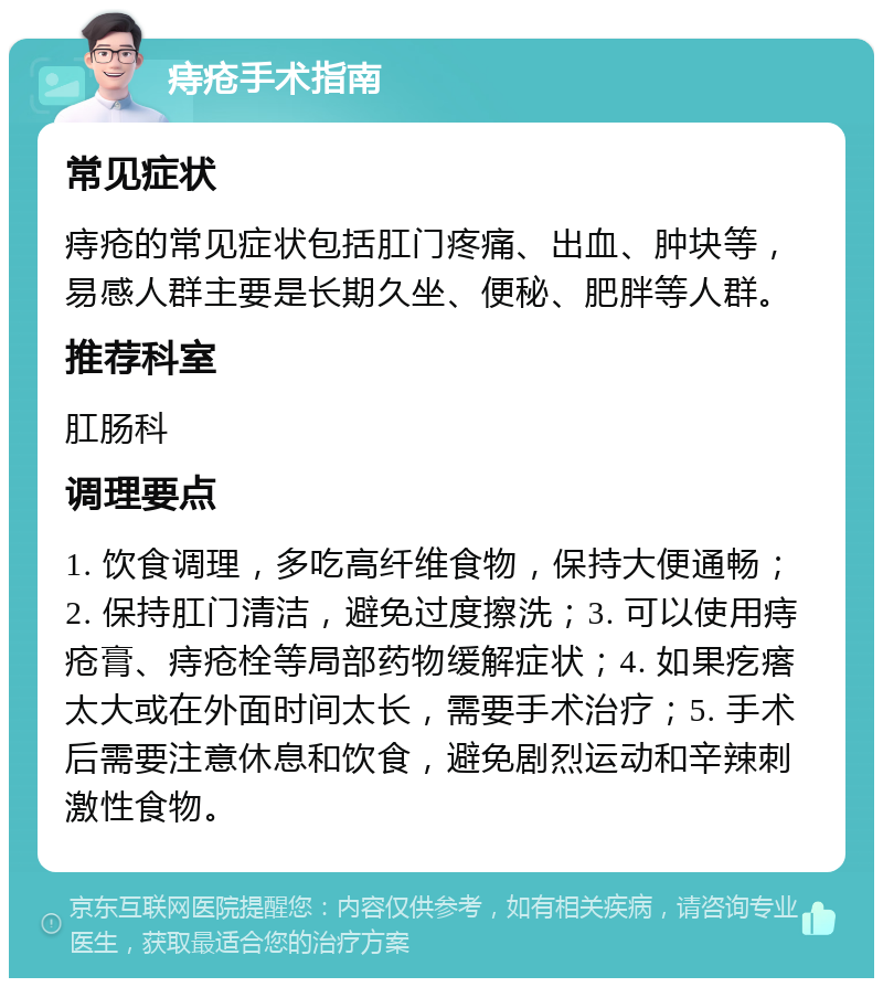 痔疮手术指南 常见症状 痔疮的常见症状包括肛门疼痛、出血、肿块等，易感人群主要是长期久坐、便秘、肥胖等人群。 推荐科室 肛肠科 调理要点 1. 饮食调理，多吃高纤维食物，保持大便通畅；2. 保持肛门清洁，避免过度擦洗；3. 可以使用痔疮膏、痔疮栓等局部药物缓解症状；4. 如果疙瘩太大或在外面时间太长，需要手术治疗；5. 手术后需要注意休息和饮食，避免剧烈运动和辛辣刺激性食物。