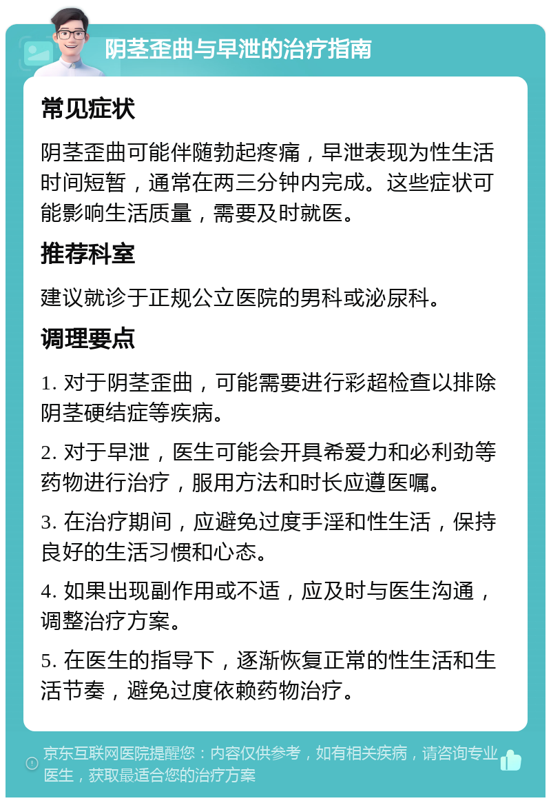 阴茎歪曲与早泄的治疗指南 常见症状 阴茎歪曲可能伴随勃起疼痛，早泄表现为性生活时间短暂，通常在两三分钟内完成。这些症状可能影响生活质量，需要及时就医。 推荐科室 建议就诊于正规公立医院的男科或泌尿科。 调理要点 1. 对于阴茎歪曲，可能需要进行彩超检查以排除阴茎硬结症等疾病。 2. 对于早泄，医生可能会开具希爱力和必利劲等药物进行治疗，服用方法和时长应遵医嘱。 3. 在治疗期间，应避免过度手淫和性生活，保持良好的生活习惯和心态。 4. 如果出现副作用或不适，应及时与医生沟通，调整治疗方案。 5. 在医生的指导下，逐渐恢复正常的性生活和生活节奏，避免过度依赖药物治疗。