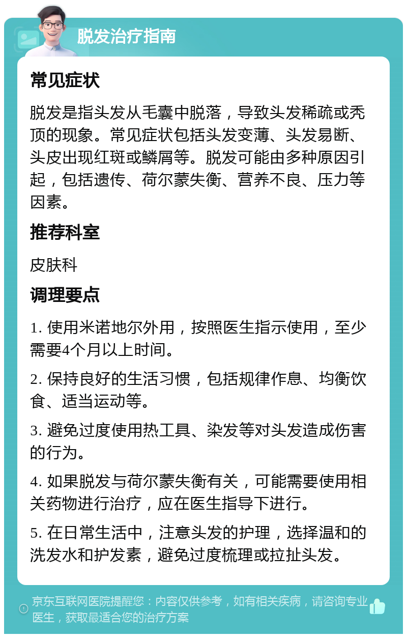 脱发治疗指南 常见症状 脱发是指头发从毛囊中脱落，导致头发稀疏或秃顶的现象。常见症状包括头发变薄、头发易断、头皮出现红斑或鳞屑等。脱发可能由多种原因引起，包括遗传、荷尔蒙失衡、营养不良、压力等因素。 推荐科室 皮肤科 调理要点 1. 使用米诺地尔外用，按照医生指示使用，至少需要4个月以上时间。 2. 保持良好的生活习惯，包括规律作息、均衡饮食、适当运动等。 3. 避免过度使用热工具、染发等对头发造成伤害的行为。 4. 如果脱发与荷尔蒙失衡有关，可能需要使用相关药物进行治疗，应在医生指导下进行。 5. 在日常生活中，注意头发的护理，选择温和的洗发水和护发素，避免过度梳理或拉扯头发。