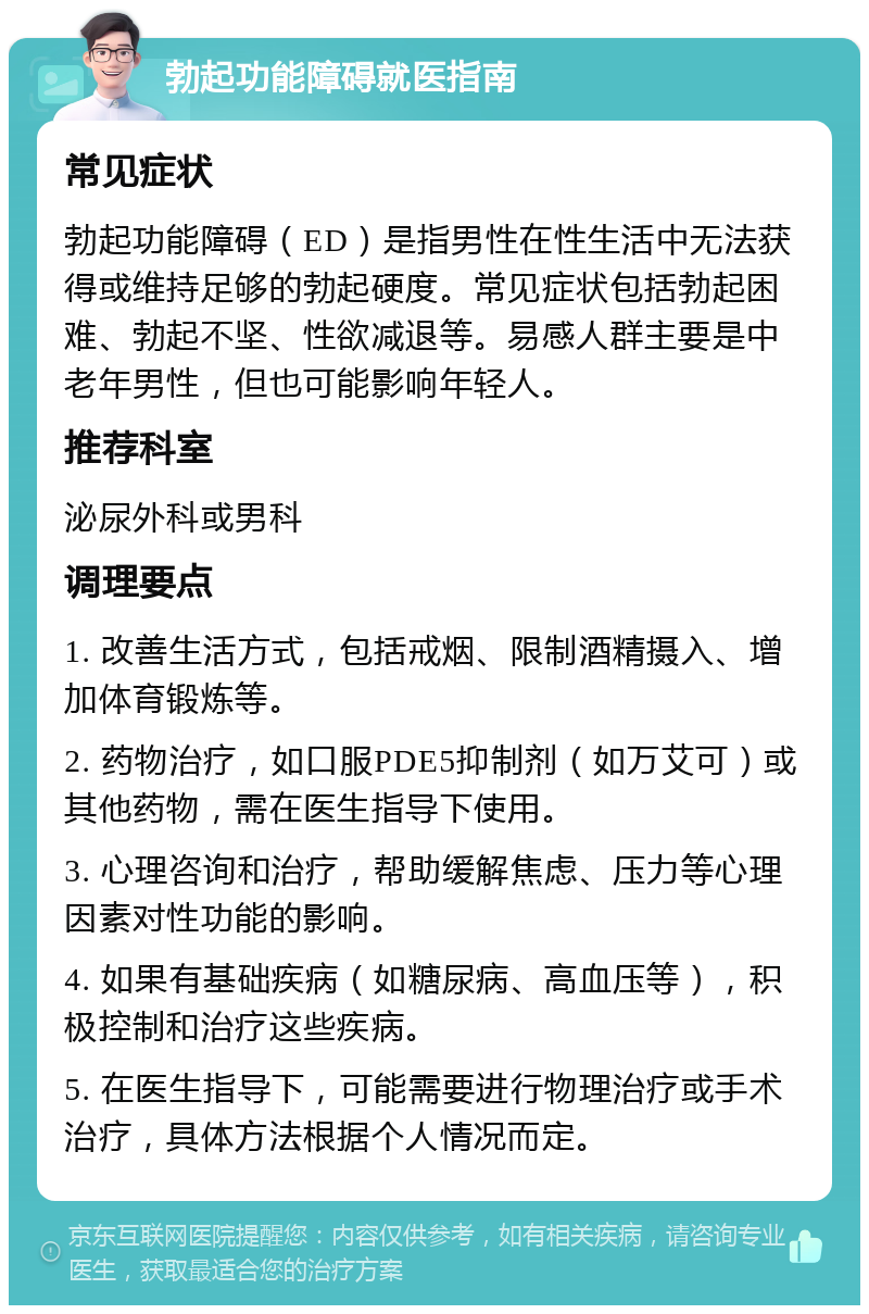 勃起功能障碍就医指南 常见症状 勃起功能障碍（ED）是指男性在性生活中无法获得或维持足够的勃起硬度。常见症状包括勃起困难、勃起不坚、性欲减退等。易感人群主要是中老年男性，但也可能影响年轻人。 推荐科室 泌尿外科或男科 调理要点 1. 改善生活方式，包括戒烟、限制酒精摄入、增加体育锻炼等。 2. 药物治疗，如口服PDE5抑制剂（如万艾可）或其他药物，需在医生指导下使用。 3. 心理咨询和治疗，帮助缓解焦虑、压力等心理因素对性功能的影响。 4. 如果有基础疾病（如糖尿病、高血压等），积极控制和治疗这些疾病。 5. 在医生指导下，可能需要进行物理治疗或手术治疗，具体方法根据个人情况而定。