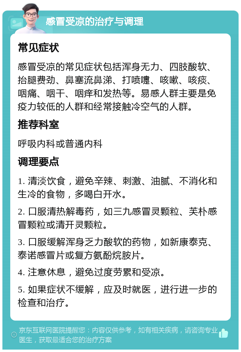 感冒受凉的治疗与调理 常见症状 感冒受凉的常见症状包括浑身无力、四肢酸软、抬腿费劲、鼻塞流鼻涕、打喷嚏、咳嗽、咳痰、咽痛、咽干、咽痒和发热等。易感人群主要是免疫力较低的人群和经常接触冷空气的人群。 推荐科室 呼吸内科或普通内科 调理要点 1. 清淡饮食，避免辛辣、刺激、油腻、不消化和生冷的食物，多喝白开水。 2. 口服清热解毒药，如三九感冒灵颗粒、芙朴感冒颗粒或清开灵颗粒。 3. 口服缓解浑身乏力酸软的药物，如新康泰克、泰诺感冒片或复方氨酚烷胺片。 4. 注意休息，避免过度劳累和受凉。 5. 如果症状不缓解，应及时就医，进行进一步的检查和治疗。