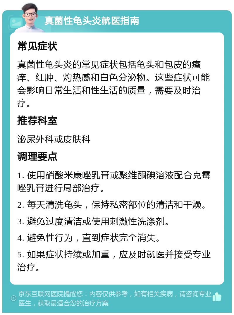 真菌性龟头炎就医指南 常见症状 真菌性龟头炎的常见症状包括龟头和包皮的瘙痒、红肿、灼热感和白色分泌物。这些症状可能会影响日常生活和性生活的质量，需要及时治疗。 推荐科室 泌尿外科或皮肤科 调理要点 1. 使用硝酸米康唑乳膏或聚维酮碘溶液配合克霉唑乳膏进行局部治疗。 2. 每天清洗龟头，保持私密部位的清洁和干燥。 3. 避免过度清洁或使用刺激性洗涤剂。 4. 避免性行为，直到症状完全消失。 5. 如果症状持续或加重，应及时就医并接受专业治疗。