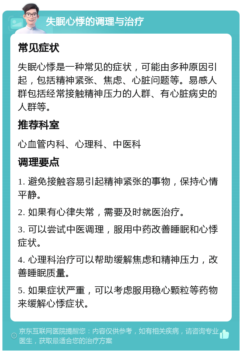 失眠心悸的调理与治疗 常见症状 失眠心悸是一种常见的症状，可能由多种原因引起，包括精神紧张、焦虑、心脏问题等。易感人群包括经常接触精神压力的人群、有心脏病史的人群等。 推荐科室 心血管内科、心理科、中医科 调理要点 1. 避免接触容易引起精神紧张的事物，保持心情平静。 2. 如果有心律失常，需要及时就医治疗。 3. 可以尝试中医调理，服用中药改善睡眠和心悸症状。 4. 心理科治疗可以帮助缓解焦虑和精神压力，改善睡眠质量。 5. 如果症状严重，可以考虑服用稳心颗粒等药物来缓解心悸症状。