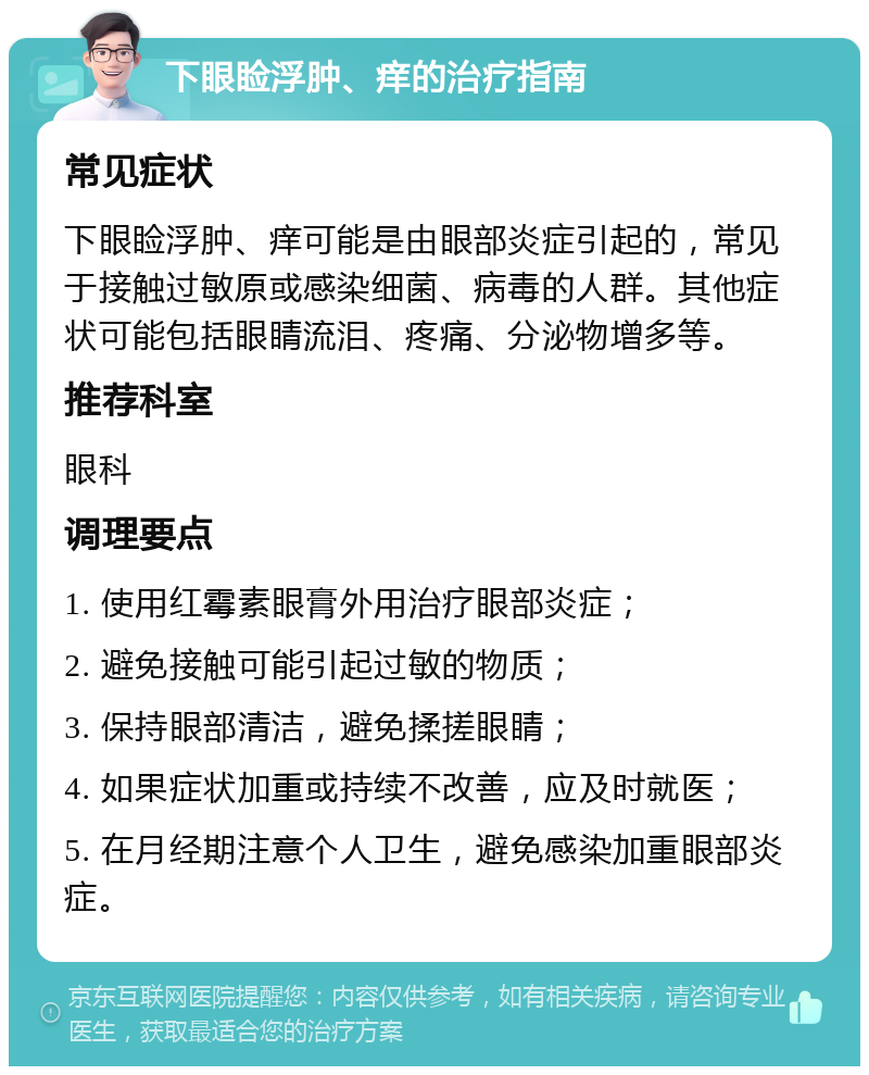 下眼睑浮肿、痒的治疗指南 常见症状 下眼睑浮肿、痒可能是由眼部炎症引起的，常见于接触过敏原或感染细菌、病毒的人群。其他症状可能包括眼睛流泪、疼痛、分泌物增多等。 推荐科室 眼科 调理要点 1. 使用红霉素眼膏外用治疗眼部炎症； 2. 避免接触可能引起过敏的物质； 3. 保持眼部清洁，避免揉搓眼睛； 4. 如果症状加重或持续不改善，应及时就医； 5. 在月经期注意个人卫生，避免感染加重眼部炎症。