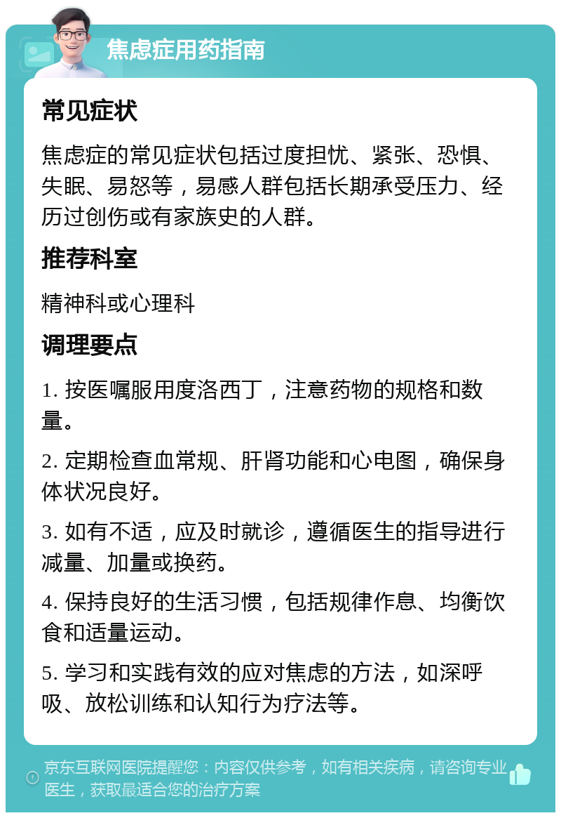 焦虑症用药指南 常见症状 焦虑症的常见症状包括过度担忧、紧张、恐惧、失眠、易怒等，易感人群包括长期承受压力、经历过创伤或有家族史的人群。 推荐科室 精神科或心理科 调理要点 1. 按医嘱服用度洛西丁，注意药物的规格和数量。 2. 定期检查血常规、肝肾功能和心电图，确保身体状况良好。 3. 如有不适，应及时就诊，遵循医生的指导进行减量、加量或换药。 4. 保持良好的生活习惯，包括规律作息、均衡饮食和适量运动。 5. 学习和实践有效的应对焦虑的方法，如深呼吸、放松训练和认知行为疗法等。