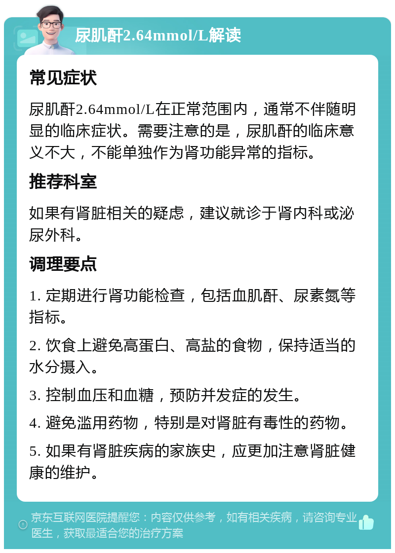 尿肌酐2.64mmol/L解读 常见症状 尿肌酐2.64mmol/L在正常范围内，通常不伴随明显的临床症状。需要注意的是，尿肌酐的临床意义不大，不能单独作为肾功能异常的指标。 推荐科室 如果有肾脏相关的疑虑，建议就诊于肾内科或泌尿外科。 调理要点 1. 定期进行肾功能检查，包括血肌酐、尿素氮等指标。 2. 饮食上避免高蛋白、高盐的食物，保持适当的水分摄入。 3. 控制血压和血糖，预防并发症的发生。 4. 避免滥用药物，特别是对肾脏有毒性的药物。 5. 如果有肾脏疾病的家族史，应更加注意肾脏健康的维护。