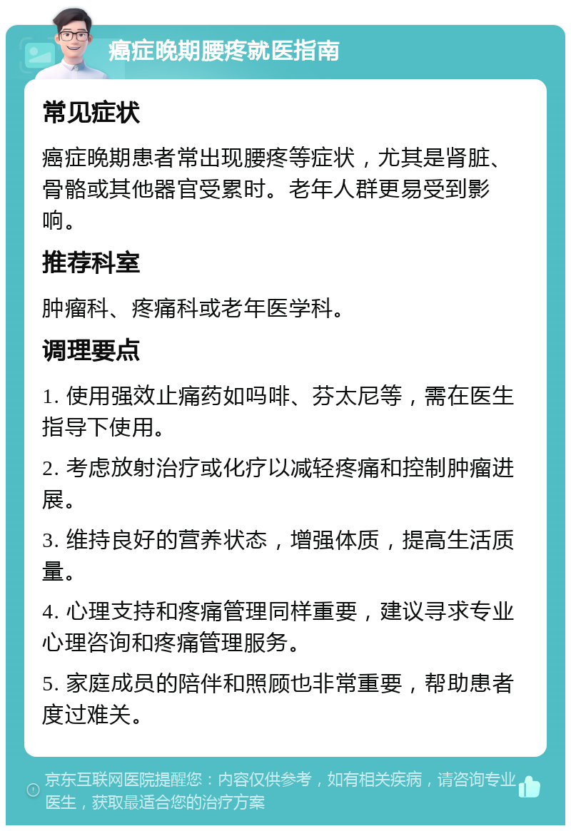 癌症晚期腰疼就医指南 常见症状 癌症晚期患者常出现腰疼等症状，尤其是肾脏、骨骼或其他器官受累时。老年人群更易受到影响。 推荐科室 肿瘤科、疼痛科或老年医学科。 调理要点 1. 使用强效止痛药如吗啡、芬太尼等，需在医生指导下使用。 2. 考虑放射治疗或化疗以减轻疼痛和控制肿瘤进展。 3. 维持良好的营养状态，增强体质，提高生活质量。 4. 心理支持和疼痛管理同样重要，建议寻求专业心理咨询和疼痛管理服务。 5. 家庭成员的陪伴和照顾也非常重要，帮助患者度过难关。