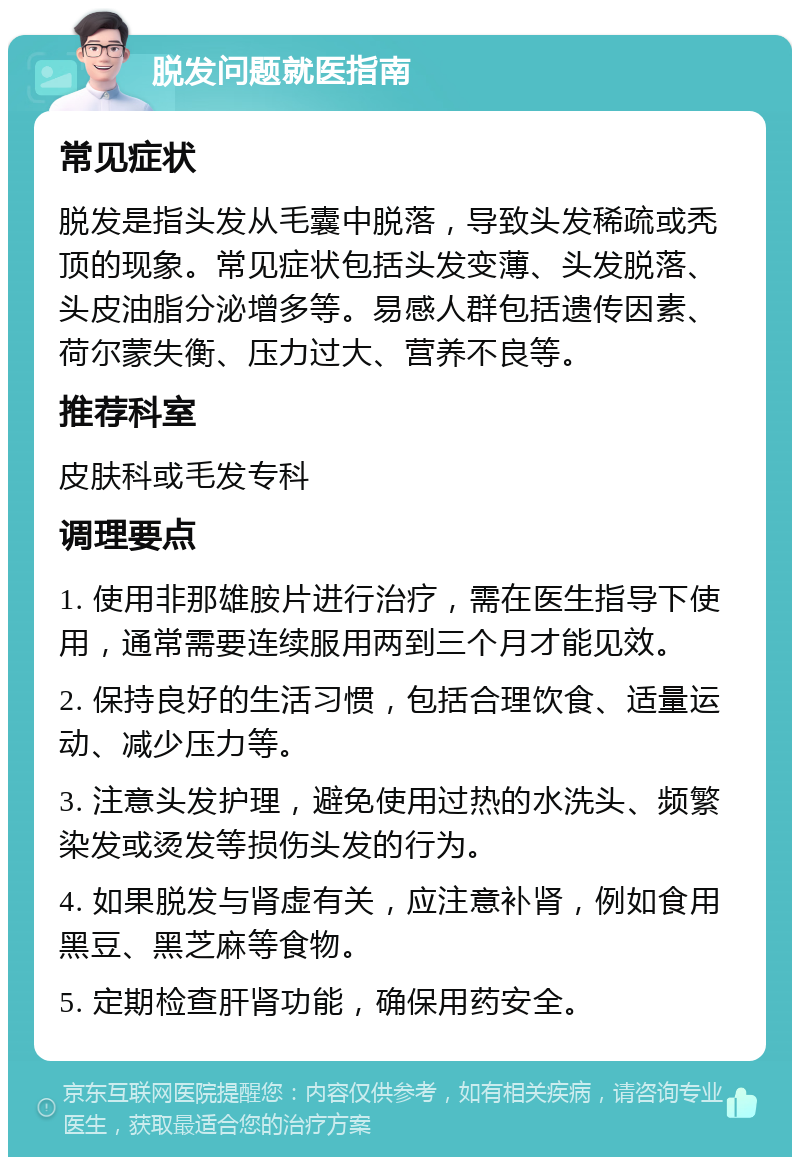 脱发问题就医指南 常见症状 脱发是指头发从毛囊中脱落，导致头发稀疏或秃顶的现象。常见症状包括头发变薄、头发脱落、头皮油脂分泌增多等。易感人群包括遗传因素、荷尔蒙失衡、压力过大、营养不良等。 推荐科室 皮肤科或毛发专科 调理要点 1. 使用非那雄胺片进行治疗，需在医生指导下使用，通常需要连续服用两到三个月才能见效。 2. 保持良好的生活习惯，包括合理饮食、适量运动、减少压力等。 3. 注意头发护理，避免使用过热的水洗头、频繁染发或烫发等损伤头发的行为。 4. 如果脱发与肾虚有关，应注意补肾，例如食用黑豆、黑芝麻等食物。 5. 定期检查肝肾功能，确保用药安全。