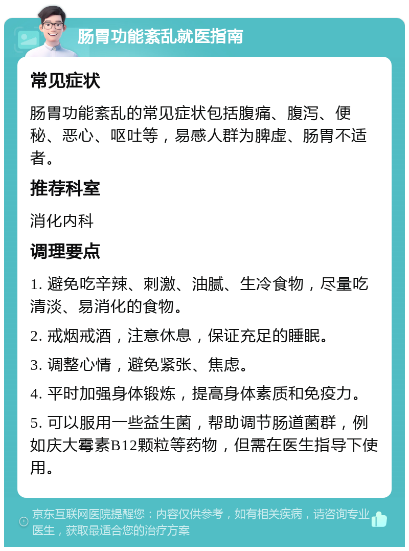 肠胃功能紊乱就医指南 常见症状 肠胃功能紊乱的常见症状包括腹痛、腹泻、便秘、恶心、呕吐等，易感人群为脾虚、肠胃不适者。 推荐科室 消化内科 调理要点 1. 避免吃辛辣、刺激、油腻、生冷食物，尽量吃清淡、易消化的食物。 2. 戒烟戒酒，注意休息，保证充足的睡眠。 3. 调整心情，避免紧张、焦虑。 4. 平时加强身体锻炼，提高身体素质和免疫力。 5. 可以服用一些益生菌，帮助调节肠道菌群，例如庆大霉素B12颗粒等药物，但需在医生指导下使用。