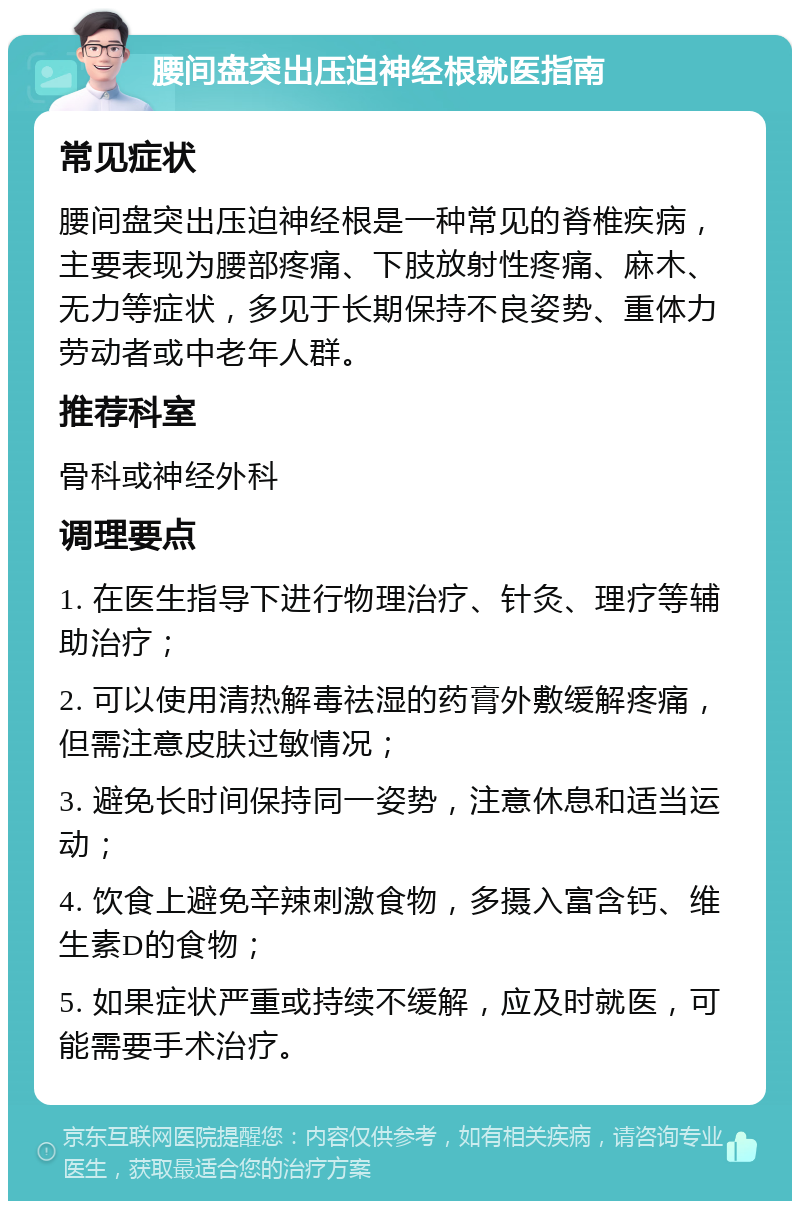 腰间盘突出压迫神经根就医指南 常见症状 腰间盘突出压迫神经根是一种常见的脊椎疾病，主要表现为腰部疼痛、下肢放射性疼痛、麻木、无力等症状，多见于长期保持不良姿势、重体力劳动者或中老年人群。 推荐科室 骨科或神经外科 调理要点 1. 在医生指导下进行物理治疗、针灸、理疗等辅助治疗； 2. 可以使用清热解毒祛湿的药膏外敷缓解疼痛，但需注意皮肤过敏情况； 3. 避免长时间保持同一姿势，注意休息和适当运动； 4. 饮食上避免辛辣刺激食物，多摄入富含钙、维生素D的食物； 5. 如果症状严重或持续不缓解，应及时就医，可能需要手术治疗。