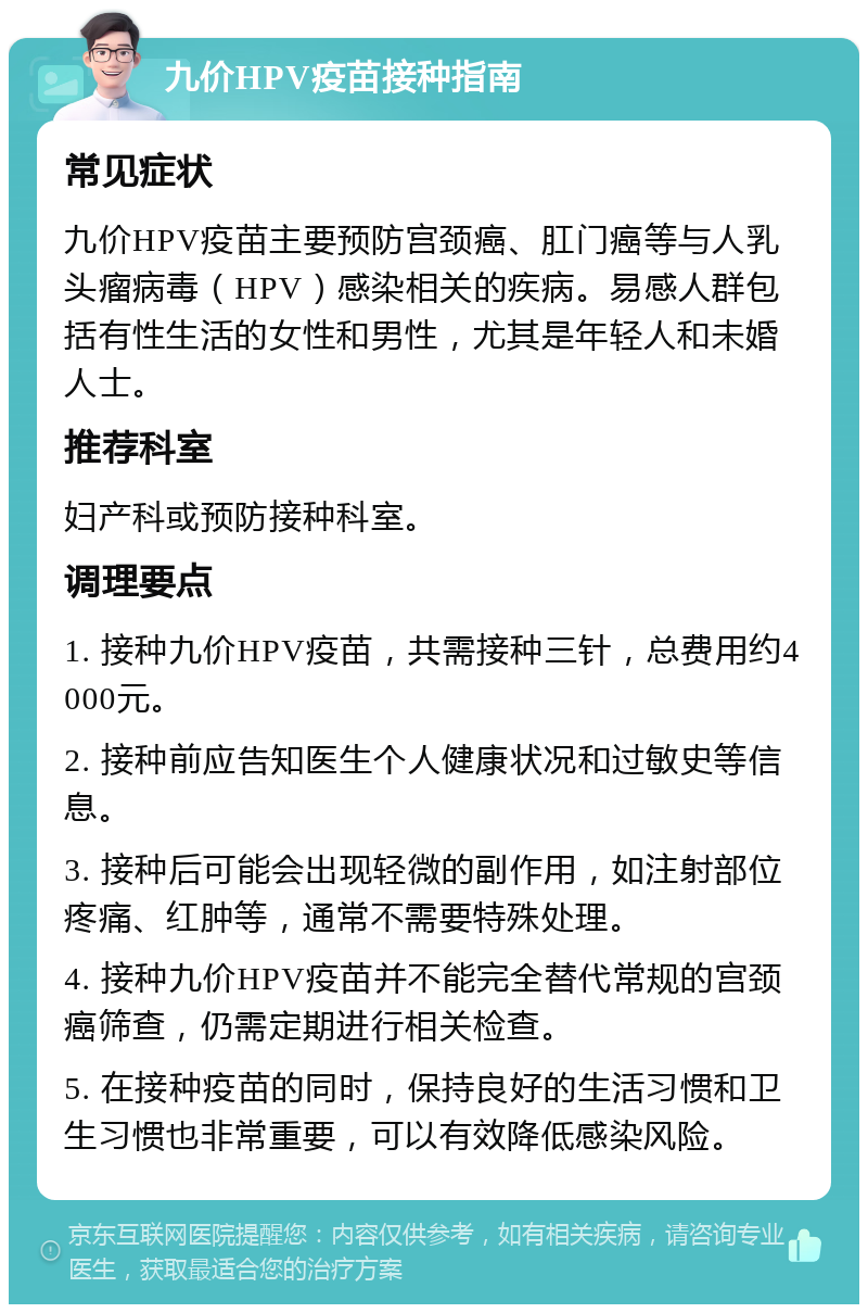 九价HPV疫苗接种指南 常见症状 九价HPV疫苗主要预防宫颈癌、肛门癌等与人乳头瘤病毒（HPV）感染相关的疾病。易感人群包括有性生活的女性和男性，尤其是年轻人和未婚人士。 推荐科室 妇产科或预防接种科室。 调理要点 1. 接种九价HPV疫苗，共需接种三针，总费用约4000元。 2. 接种前应告知医生个人健康状况和过敏史等信息。 3. 接种后可能会出现轻微的副作用，如注射部位疼痛、红肿等，通常不需要特殊处理。 4. 接种九价HPV疫苗并不能完全替代常规的宫颈癌筛查，仍需定期进行相关检查。 5. 在接种疫苗的同时，保持良好的生活习惯和卫生习惯也非常重要，可以有效降低感染风险。