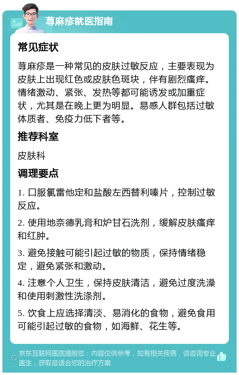 荨麻疹就医指南 常见症状 荨麻疹是一种常见的皮肤过敏反应，主要表现为皮肤上出现红色或皮肤色斑块，伴有剧烈瘙痒。情绪激动、紧张、发热等都可能诱发或加重症状，尤其是在晚上更为明显。易感人群包括过敏体质者、免疫力低下者等。 推荐科室 皮肤科 调理要点 1. 口服氯雷他定和盐酸左西替利嗪片，控制过敏反应。 2. 使用地奈德乳膏和炉甘石洗剂，缓解皮肤瘙痒和红肿。 3. 避免接触可能引起过敏的物质，保持情绪稳定，避免紧张和激动。 4. 注意个人卫生，保持皮肤清洁，避免过度洗澡和使用刺激性洗涤剂。 5. 饮食上应选择清淡、易消化的食物，避免食用可能引起过敏的食物，如海鲜、花生等。