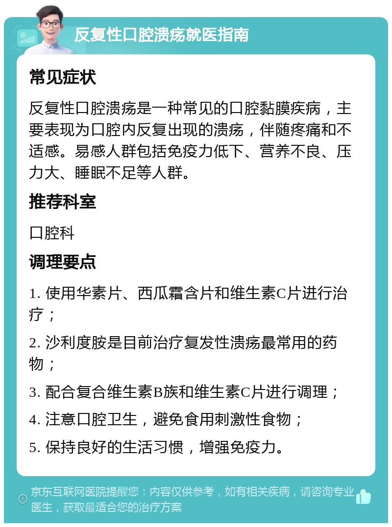 反复性口腔溃疡就医指南 常见症状 反复性口腔溃疡是一种常见的口腔黏膜疾病，主要表现为口腔内反复出现的溃疡，伴随疼痛和不适感。易感人群包括免疫力低下、营养不良、压力大、睡眠不足等人群。 推荐科室 口腔科 调理要点 1. 使用华素片、西瓜霜含片和维生素C片进行治疗； 2. 沙利度胺是目前治疗复发性溃疡最常用的药物； 3. 配合复合维生素B族和维生素C片进行调理； 4. 注意口腔卫生，避免食用刺激性食物； 5. 保持良好的生活习惯，增强免疫力。