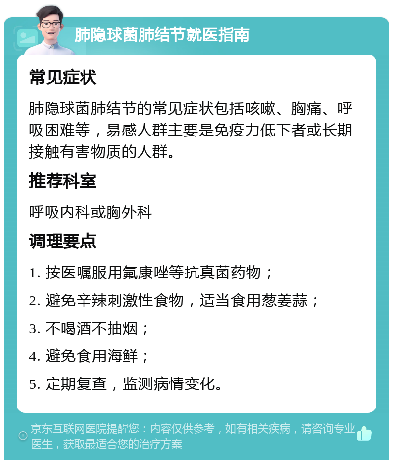 肺隐球菌肺结节就医指南 常见症状 肺隐球菌肺结节的常见症状包括咳嗽、胸痛、呼吸困难等，易感人群主要是免疫力低下者或长期接触有害物质的人群。 推荐科室 呼吸内科或胸外科 调理要点 1. 按医嘱服用氟康唑等抗真菌药物； 2. 避免辛辣刺激性食物，适当食用葱姜蒜； 3. 不喝酒不抽烟； 4. 避免食用海鲜； 5. 定期复查，监测病情变化。