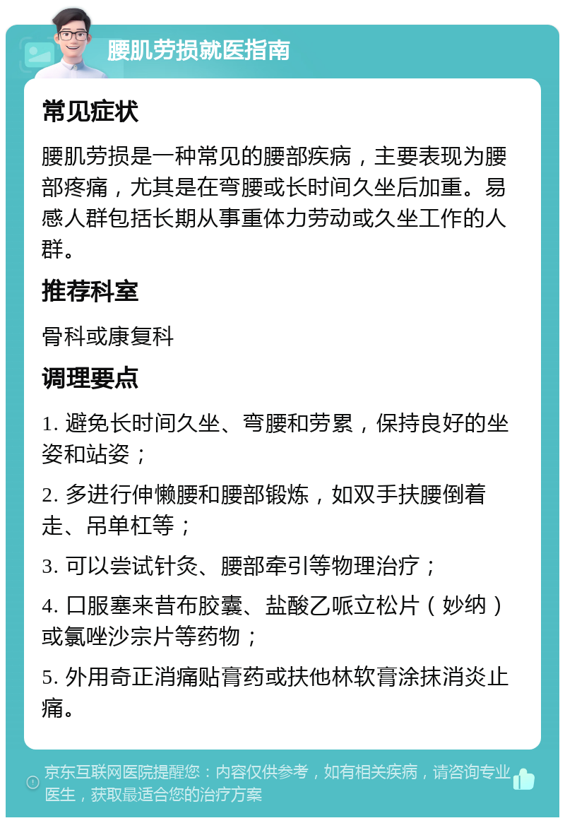 腰肌劳损就医指南 常见症状 腰肌劳损是一种常见的腰部疾病，主要表现为腰部疼痛，尤其是在弯腰或长时间久坐后加重。易感人群包括长期从事重体力劳动或久坐工作的人群。 推荐科室 骨科或康复科 调理要点 1. 避免长时间久坐、弯腰和劳累，保持良好的坐姿和站姿； 2. 多进行伸懒腰和腰部锻炼，如双手扶腰倒着走、吊单杠等； 3. 可以尝试针灸、腰部牵引等物理治疗； 4. 口服塞来昔布胶囊、盐酸乙哌立松片（妙纳）或氯唑沙宗片等药物； 5. 外用奇正消痛贴膏药或扶他林软膏涂抹消炎止痛。