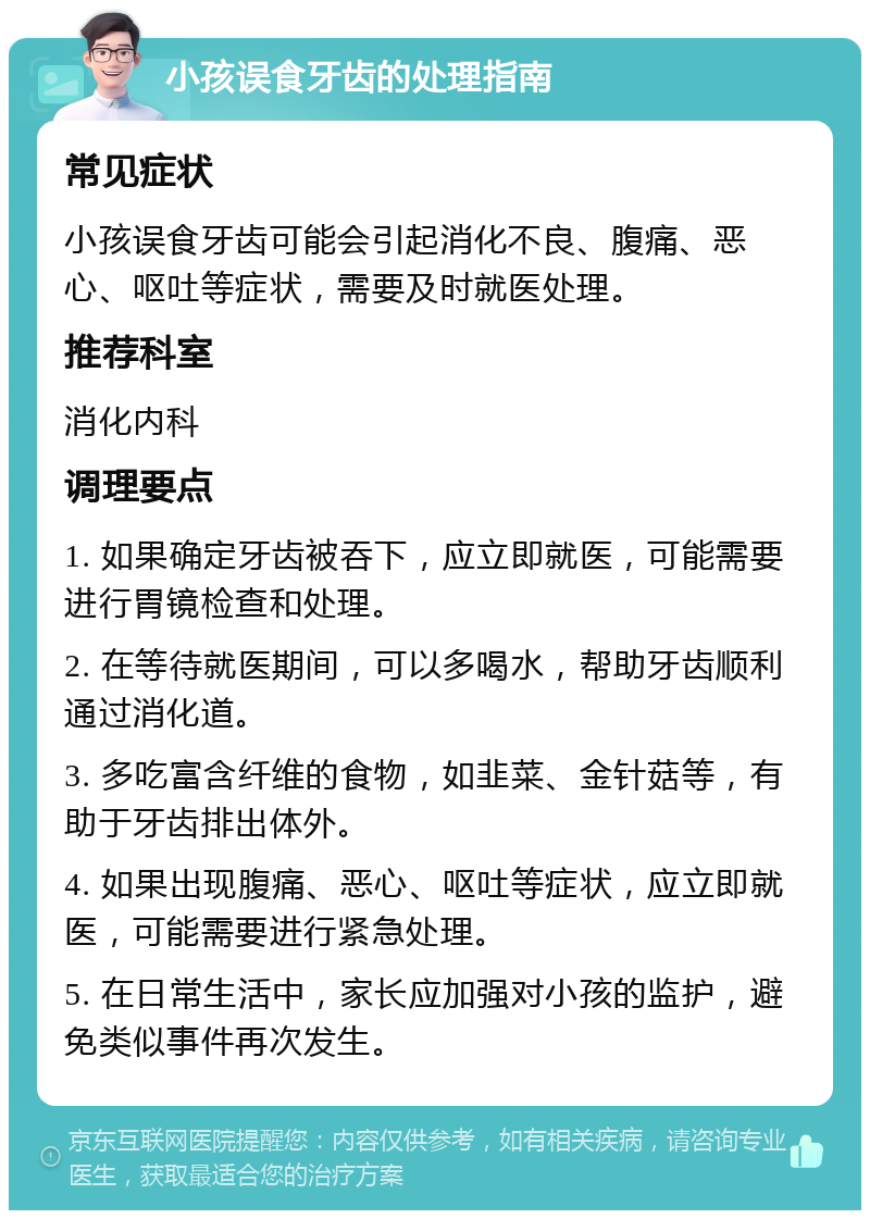 小孩误食牙齿的处理指南 常见症状 小孩误食牙齿可能会引起消化不良、腹痛、恶心、呕吐等症状，需要及时就医处理。 推荐科室 消化内科 调理要点 1. 如果确定牙齿被吞下，应立即就医，可能需要进行胃镜检查和处理。 2. 在等待就医期间，可以多喝水，帮助牙齿顺利通过消化道。 3. 多吃富含纤维的食物，如韭菜、金针菇等，有助于牙齿排出体外。 4. 如果出现腹痛、恶心、呕吐等症状，应立即就医，可能需要进行紧急处理。 5. 在日常生活中，家长应加强对小孩的监护，避免类似事件再次发生。