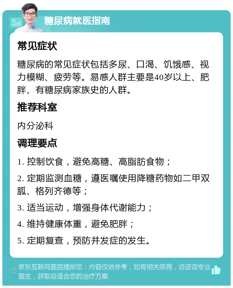 糖尿病就医指南 常见症状 糖尿病的常见症状包括多尿、口渴、饥饿感、视力模糊、疲劳等。易感人群主要是40岁以上、肥胖、有糖尿病家族史的人群。 推荐科室 内分泌科 调理要点 1. 控制饮食，避免高糖、高脂肪食物； 2. 定期监测血糖，遵医嘱使用降糖药物如二甲双胍、格列齐德等； 3. 适当运动，增强身体代谢能力； 4. 维持健康体重，避免肥胖； 5. 定期复查，预防并发症的发生。