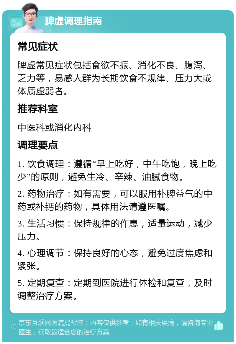 脾虚调理指南 常见症状 脾虚常见症状包括食欲不振、消化不良、腹泻、乏力等，易感人群为长期饮食不规律、压力大或体质虚弱者。 推荐科室 中医科或消化内科 调理要点 1. 饮食调理：遵循“早上吃好，中午吃饱，晚上吃少”的原则，避免生冷、辛辣、油腻食物。 2. 药物治疗：如有需要，可以服用补脾益气的中药或补钙的药物，具体用法请遵医嘱。 3. 生活习惯：保持规律的作息，适量运动，减少压力。 4. 心理调节：保持良好的心态，避免过度焦虑和紧张。 5. 定期复查：定期到医院进行体检和复查，及时调整治疗方案。