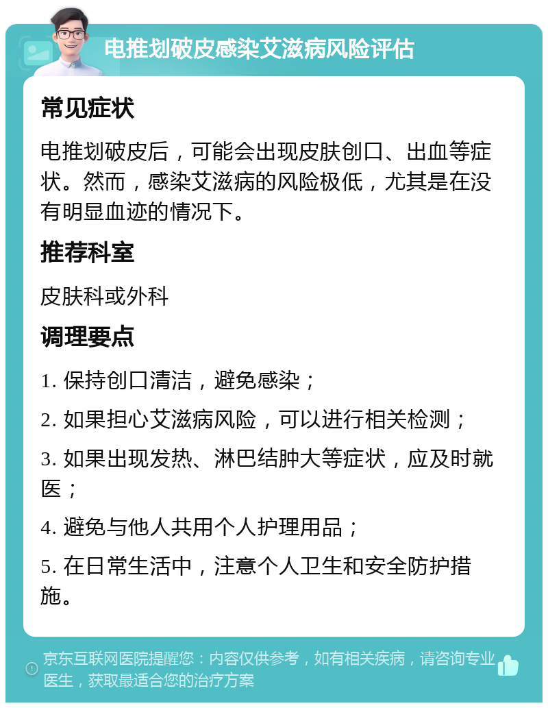 电推划破皮感染艾滋病风险评估 常见症状 电推划破皮后，可能会出现皮肤创口、出血等症状。然而，感染艾滋病的风险极低，尤其是在没有明显血迹的情况下。 推荐科室 皮肤科或外科 调理要点 1. 保持创口清洁，避免感染； 2. 如果担心艾滋病风险，可以进行相关检测； 3. 如果出现发热、淋巴结肿大等症状，应及时就医； 4. 避免与他人共用个人护理用品； 5. 在日常生活中，注意个人卫生和安全防护措施。