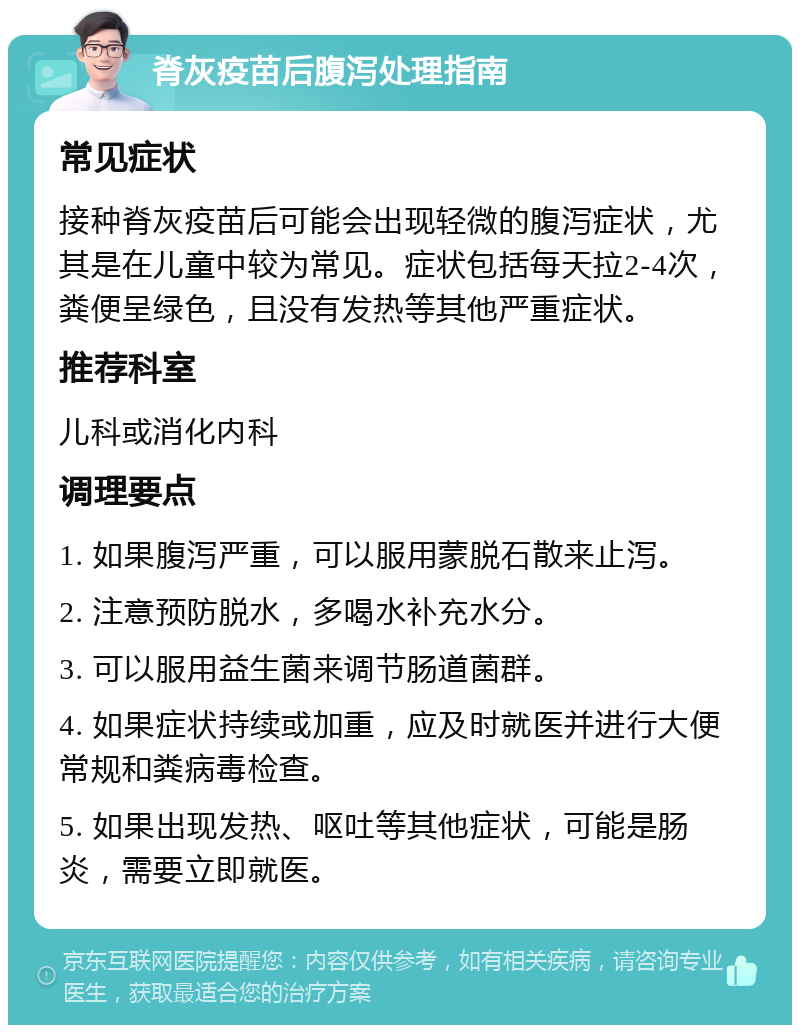 脊灰疫苗后腹泻处理指南 常见症状 接种脊灰疫苗后可能会出现轻微的腹泻症状，尤其是在儿童中较为常见。症状包括每天拉2-4次，粪便呈绿色，且没有发热等其他严重症状。 推荐科室 儿科或消化内科 调理要点 1. 如果腹泻严重，可以服用蒙脱石散来止泻。 2. 注意预防脱水，多喝水补充水分。 3. 可以服用益生菌来调节肠道菌群。 4. 如果症状持续或加重，应及时就医并进行大便常规和粪病毒检查。 5. 如果出现发热、呕吐等其他症状，可能是肠炎，需要立即就医。