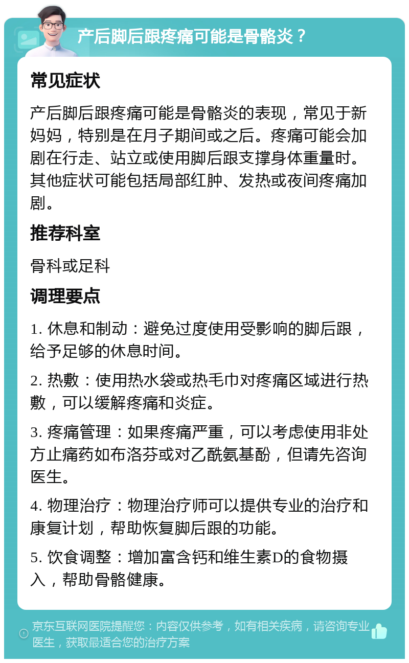 产后脚后跟疼痛可能是骨骼炎？ 常见症状 产后脚后跟疼痛可能是骨骼炎的表现，常见于新妈妈，特别是在月子期间或之后。疼痛可能会加剧在行走、站立或使用脚后跟支撑身体重量时。其他症状可能包括局部红肿、发热或夜间疼痛加剧。 推荐科室 骨科或足科 调理要点 1. 休息和制动：避免过度使用受影响的脚后跟，给予足够的休息时间。 2. 热敷：使用热水袋或热毛巾对疼痛区域进行热敷，可以缓解疼痛和炎症。 3. 疼痛管理：如果疼痛严重，可以考虑使用非处方止痛药如布洛芬或对乙酰氨基酚，但请先咨询医生。 4. 物理治疗：物理治疗师可以提供专业的治疗和康复计划，帮助恢复脚后跟的功能。 5. 饮食调整：增加富含钙和维生素D的食物摄入，帮助骨骼健康。