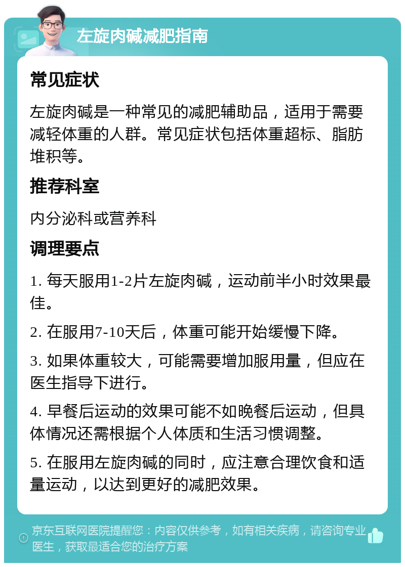 左旋肉碱减肥指南 常见症状 左旋肉碱是一种常见的减肥辅助品，适用于需要减轻体重的人群。常见症状包括体重超标、脂肪堆积等。 推荐科室 内分泌科或营养科 调理要点 1. 每天服用1-2片左旋肉碱，运动前半小时效果最佳。 2. 在服用7-10天后，体重可能开始缓慢下降。 3. 如果体重较大，可能需要增加服用量，但应在医生指导下进行。 4. 早餐后运动的效果可能不如晚餐后运动，但具体情况还需根据个人体质和生活习惯调整。 5. 在服用左旋肉碱的同时，应注意合理饮食和适量运动，以达到更好的减肥效果。