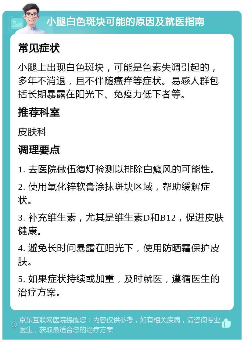 小腿白色斑块可能的原因及就医指南 常见症状 小腿上出现白色斑块，可能是色素失调引起的，多年不消退，且不伴随瘙痒等症状。易感人群包括长期暴露在阳光下、免疫力低下者等。 推荐科室 皮肤科 调理要点 1. 去医院做伍德灯检测以排除白癜风的可能性。 2. 使用氧化锌软膏涂抹斑块区域，帮助缓解症状。 3. 补充维生素，尤其是维生素D和B12，促进皮肤健康。 4. 避免长时间暴露在阳光下，使用防晒霜保护皮肤。 5. 如果症状持续或加重，及时就医，遵循医生的治疗方案。